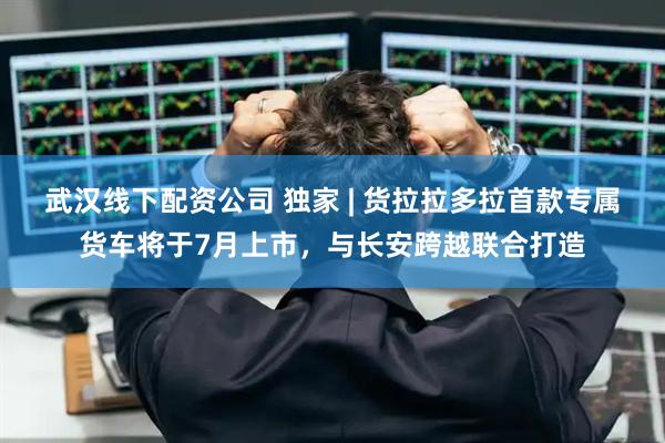 武汉线下配资公司 独家 | 货拉拉多拉首款专属货车将于7月上市，与长安跨越联合打造