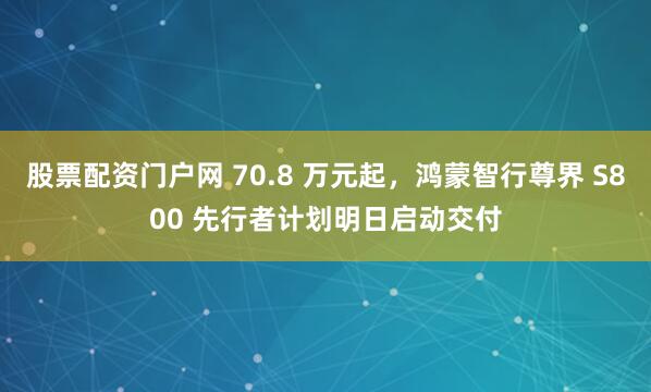 股票配资门户网 70.8 万元起，鸿蒙智行尊界 S800 先行者计划明日启动交付
