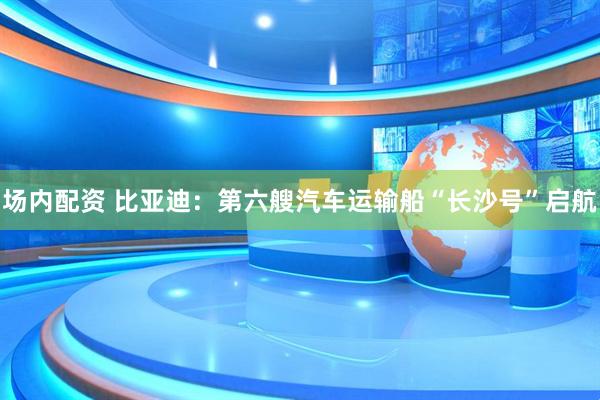 场内配资 比亚迪：第六艘汽车运输船“长沙号”启航