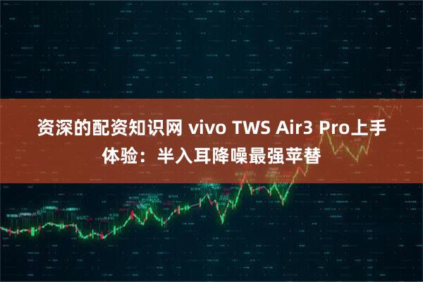 资深的配资知识网 vivo TWS Air3 Pro上手体验：半入耳降噪最强苹替