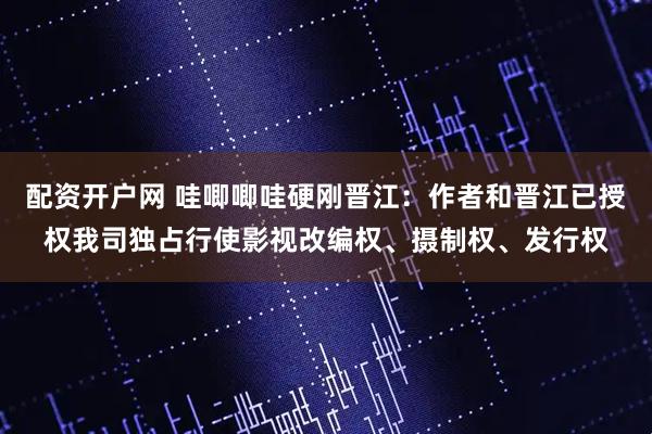 配资开户网 哇唧唧哇硬刚晋江：作者和晋江已授权我司独占行使影视改编权、摄制权、发行权