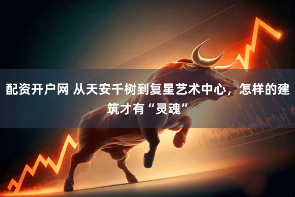 配资开户网 从天安千树到复星艺术中心，怎样的建筑才有“灵魂”