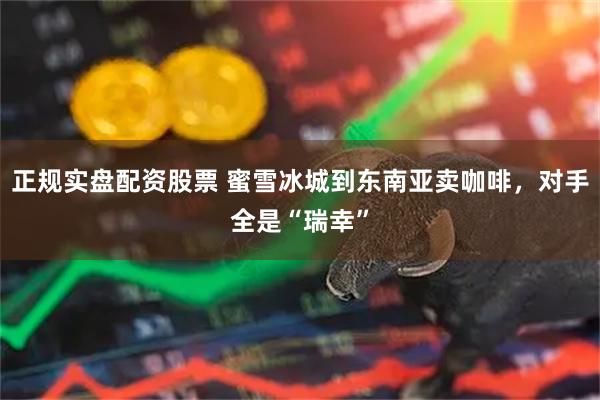 正规实盘配资股票 蜜雪冰城到东南亚卖咖啡，对手全是“瑞幸”