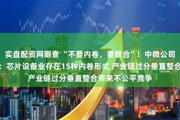 实盘配资网眼查 “不要内卷，要联合”！中微公司董事长重磅发声：芯片设备业存在15种内卷形式 产业链过分垂直整合带来不公平竞争