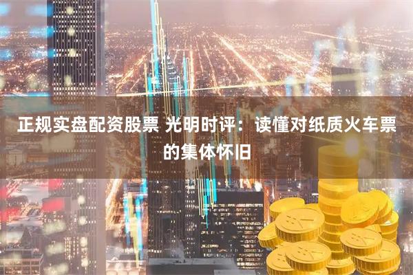 正规实盘配资股票 光明时评：读懂对纸质火车票的集体怀旧
