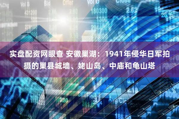 实盘配资网眼查 安徽巢湖：1941年侵华日军拍摄的巢县城墙、姥山岛、中庙和龟山塔
