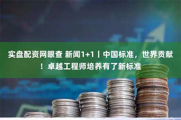 实盘配资网眼查 新闻1+1丨中国标准，世界贡献！卓越工程师培养有了新标准