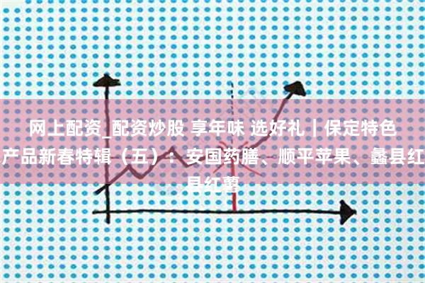 网上配资_配资炒股 享年味 选好礼｜保定特色农产品新春特辑（五）：安国药膳、顺平苹果、蠡县红薯