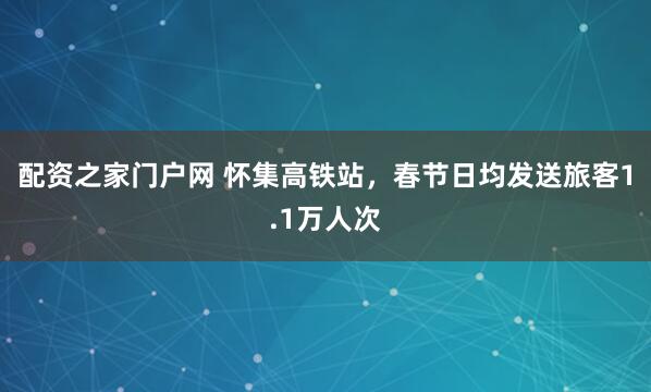 配资之家门户网 怀集高铁站，春节日均发送旅客1.1万人次