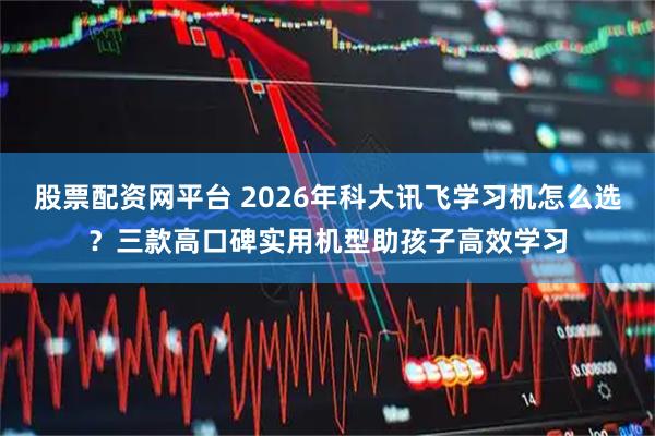股票配资网平台 2026年科大讯飞学习机怎么选？三款高口碑实用机型助孩子高效学习