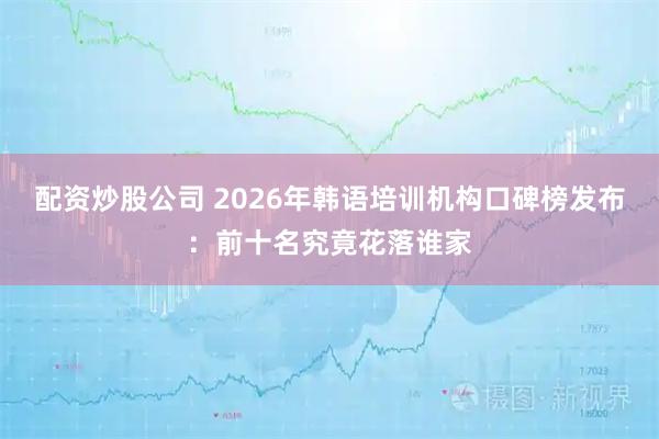 配资炒股公司 2026年韩语培训机构口碑榜发布：前十名究竟花落谁家