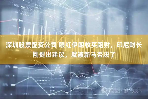 深圳股票配资公司 眼红伊朗收买路财，印尼财长刚提出建议，就被新马否决了