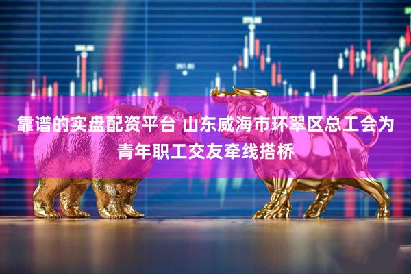 靠谱的实盘配资平台 山东威海市环翠区总工会为青年职工交友牵线搭桥