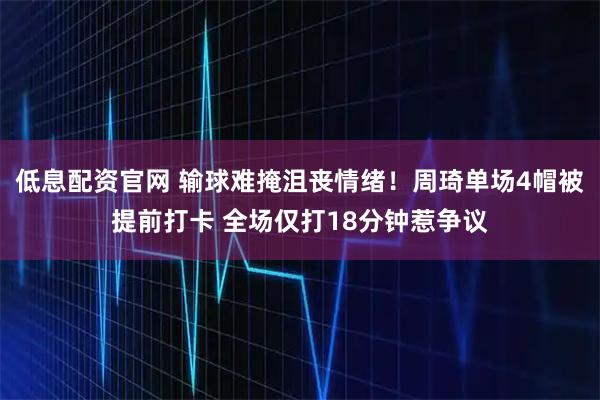 低息配资官网 输球难掩沮丧情绪！周琦单场4帽被提前打卡 全场仅打18分钟惹争议