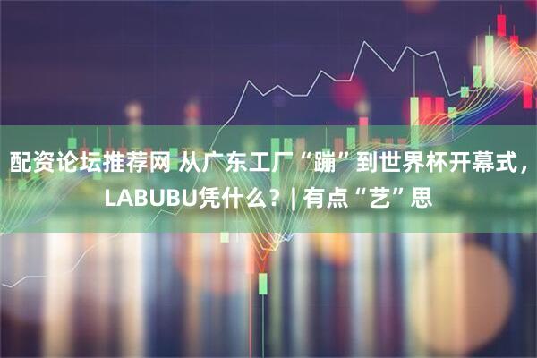 配资论坛推荐网 从广东工厂“蹦”到世界杯开幕式，LABUBU凭什么？| 有点“艺”思