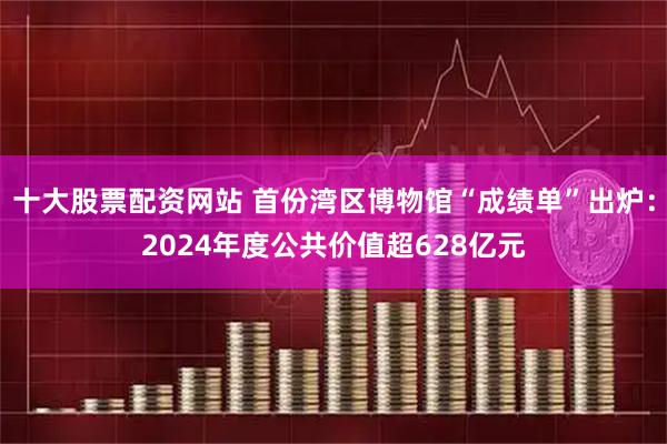 十大股票配资网站 首份湾区博物馆“成绩单”出炉：2024年度公共价值超628亿元
