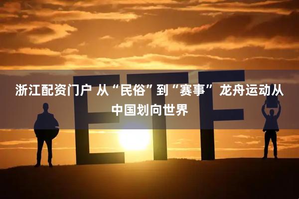 浙江配资门户 从“民俗”到“赛事” 龙舟运动从中国划向世界
