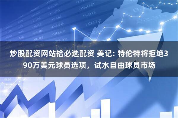 炒股配资网站拾必选配资 美记: 特伦特将拒绝390万美元球员选项，试水自由球员市场