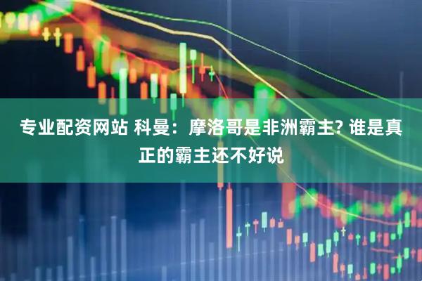 专业配资网站 科曼：摩洛哥是非洲霸主? 谁是真正的霸主还不好说
