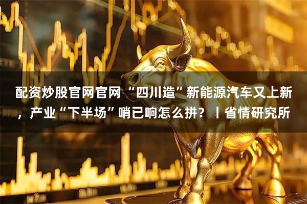 配资炒股官网官网 “四川造”新能源汽车又上新，产业“下半场”哨已响怎么拼？丨省情研究所